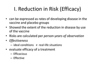 I. Reduction in Risk (Efficacy)
• can be expressed as rates of developing disease in the
vaccine and placebo groups
• Showed the extent of the reduction in disease by use
of the vaccine
• Risks are calculated per person-years of observation
• Effectiveness
– ideal conditions ≠ real-life situations
• evaluate efficacy of a treatment
– Efficacious
– Effective
 