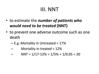 III. NNT
• to estimate the number of patients who
would need to be treated (NNT)
• to prevent one adverse outcome such as one
death
– E.g. Mortality in Untreated = 17%
– Mortality in treated = 12%
– NNT = 1/17-12% = 1/5% = 1/0.05 = 20
 