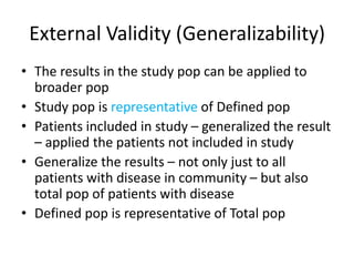 External Validity (Generalizability)
• The results in the study pop can be applied to
broader pop
• Study pop is representative of Defined pop
• Patients included in study – generalized the result
– applied the patients not included in study
• Generalize the results – not only just to all
patients with disease in community – but also
total pop of patients with disease
• Defined pop is representative of Total pop
 