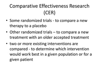 Comparative Effectiveness Research
(CER)
• Some randomized trials - to compare a new
therapy to a placebo
• Other randomized trials – to compare a new
treatment with an older accepted treatment
• two or more existing interventions are
compared - to determine which intervention
would work best in a given population or for a
given patient
 