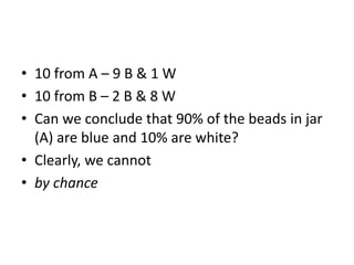 • 10 from A – 9 B & 1 W
• 10 from B – 2 B & 8 W
• Can we conclude that 90% of the beads in jar
(A) are blue and 10% are white?
• Clearly, we cannot
• by chance
 