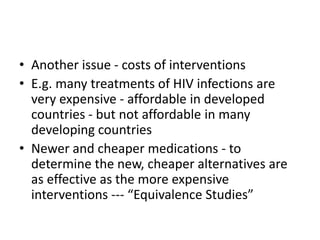 • Another issue - costs of interventions
• E.g. many treatments of HIV infections are
very expensive - affordable in developed
countries - but not affordable in many
developing countries
• Newer and cheaper medications - to
determine the new, cheaper alternatives are
as effective as the more expensive
interventions --- “Equivalence Studies”
 