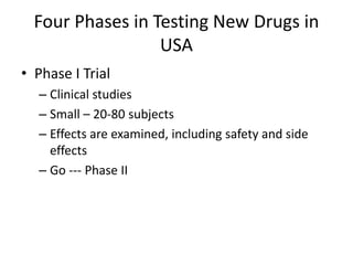 Four Phases in Testing New Drugs in
USA
• Phase I Trial
– Clinical studies
– Small – 20-80 subjects
– Effects are examined, including safety and side
effects
– Go --- Phase II
 