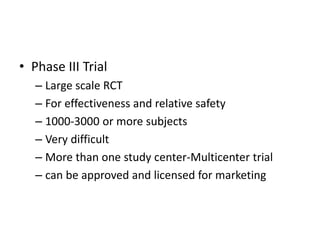 • Phase III Trial
– Large scale RCT
– For effectiveness and relative safety
– 1000-3000 or more subjects
– Very difficult
– More than one study center-Multicenter trial
– can be approved and licensed for marketing
 