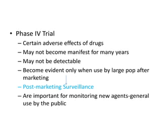 • Phase IV Trial
– Certain adverse effects of drugs
– May not become manifest for many years
– May not be detectable
– Become evident only when use by large pop after
marketing
– Post-marketing Surveillance
– Are important for monitoring new agents-general
use by the public
 