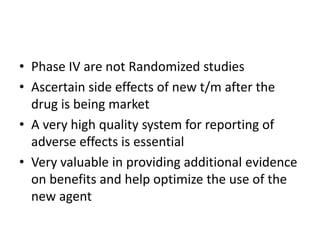 • Phase IV are not Randomized studies
• Ascertain side effects of new t/m after the
drug is being market
• A very high quality system for reporting of
adverse effects is essential
• Very valuable in providing additional evidence
on benefits and help optimize the use of the
new agent
 