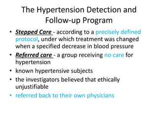 The Hypertension Detection and
Follow-up Program
• Stepped Care - according to a precisely defined
protocol, under which treatment was changed
when a specified decrease in blood pressure
• Referred care - a group receiving no care for
hypertension
• known hypertensive subjects
• the investigators believed that ethically
unjustifiable
• referred back to their own physicians
 
