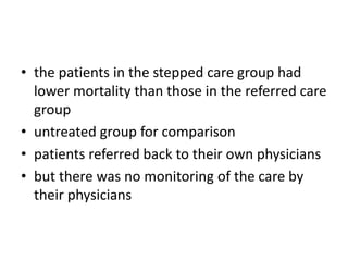 • the patients in the stepped care group had
lower mortality than those in the referred care
group
• untreated group for comparison
• patients referred back to their own physicians
• but there was no monitoring of the care by
their physicians
 