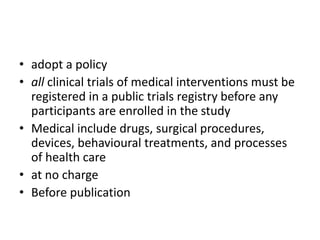 • adopt a policy
• all clinical trials of medical interventions must be
registered in a public trials registry before any
participants are enrolled in the study
• Medical include drugs, surgical procedures,
devices, behavioural treatments, and processes
of health care
• at no charge
• Before publication
 