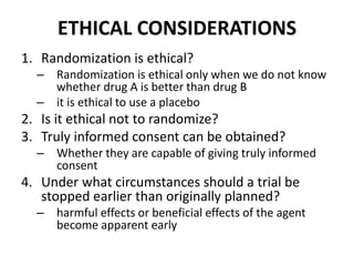 ETHICAL CONSIDERATIONS
1. Randomization is ethical?
– Randomization is ethical only when we do not know
whether drug A is better than drug B
– it is ethical to use a placebo
2. Is it ethical not to randomize?
3. Truly informed consent can be obtained?
– Whether they are capable of giving truly informed
consent
4. Under what circumstances should a trial be
stopped earlier than originally planned?
– harmful effects or beneficial effects of the agent
become apparent early
 