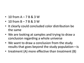 • 10 from A – 7 B & 3 W
• 10 from B – 7 B & 3 W
• It clearly could concluded color distribution be
the same
• We are looking at samples and trying to draw a
conclusion regarding a whole universe
• We want to draw a conclusion from the study
results that goes beyond the study population—is
• treatment (A) more effective than treatment (B)
 