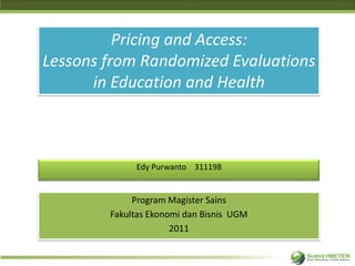 Pricing and Access:
Lessons from Randomized Evaluations
      in Education and Health



             Edy Purwanto 311198


             Program Magister Sains
        Fakultas Ekonomi dan Bisnis UGM
                      2011
 