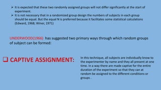  It is expected that these two randomly assigned groups will not differ significantly at the start of
experiment.
 It is not necessary that in a randomized group design the numbers of subjects in each group
should be equal. But the equal N is preferred because it facilitates some statistical calculations
(Edward, 1968; Winer, 1971)
UNDERWOOD(1966) has suggested two primary ways through which random groups
of subject can be formed:
In this technique, all subjects are individually know to
the experimenter by name and they all present at one
time. In a way there are made captive for the entire
duration of the experiment so that they can at
random be assigned to the different conditions or
groups .
 