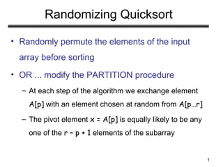 1
Randomizing Quicksort
• Randomly permute the elements of the input
array before sorting
• OR ... modify the PARTITION procedure
– At each step of the algorithm we exchange element
A[p] with an element chosen at random from A[p…r]
– The pivot element x = A[p] is equally likely to be any
one of the r – p + 1 elements of the subarray
 