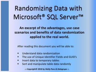 Randomizing Data with
Microsoft® SQL Server™
An excerpt of the advantages, use case
scenarios and benefits of data randomization
applied to the real world.
After reading this document you will be able to:
 Understand data randomization
 The use of Unique Identifier Fields and GUID’s
 Insert data to temporary tables
 Sort and manipulate table data randomly
.:: Copyright© 2018 by Wally Pons & Datagrupo ::.
 
