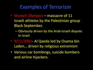 Examples of Terrorism
• Munich Olympics – massacre of 11
Israeli athletes by the Palestinian group
Black September.
– Obviously driven by the Arab-Israeli dispute
in Israel
• 9/11/2001- Al Qaeda led by Osama bin
Laden… driven by religious extremism
• Various car bombings, suicide bombers
and airline hijackers.
 