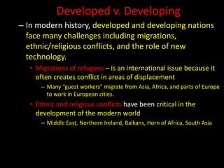 Developed v. Developing
– In modern history, developed and developing nations
face many challenges including migrations,
ethnic/religious conflicts, and the role of new
technology.
• Migrations of refugees – is an international issue because it
often creates conflict in areas of displacement
– Many “guest workers” migrate from Asia, Africa, and parts of Europe
to work in European cities.
• Ethnic and religious conflicts have been critical in the
development of the modern world
– Middle East, Northern Ireland, Balkans, Horn of Africa, South Asia
 