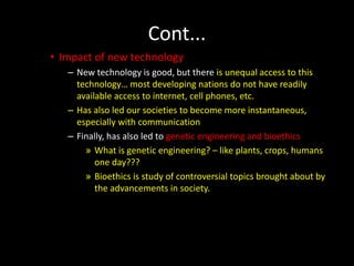 Cont...
• Impact of new technology
– New technology is good, but there is unequal access to this
technology… most developing nations do not have readily
available access to internet, cell phones, etc.
– Has also led our societies to become more instantaneous,
especially with communication
– Finally, has also led to genetic engineering and bioethics
» What is genetic engineering? – like plants, crops, humans
one day???
» Bioethics is study of controversial topics brought about by
the advancements in society.
 