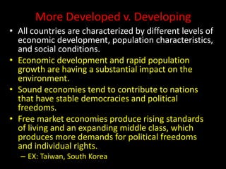 More Developed v. Developing
• All countries are characterized by different levels of
economic development, population characteristics,
and social conditions.
• Economic development and rapid population
growth are having a substantial impact on the
environment.
• Sound economies tend to contribute to nations
that have stable democracies and political
freedoms.
• Free market economies produce rising standards
of living and an expanding middle class, which
produces more demands for political freedoms
and individual rights.
– EX: Taiwan, South Korea
 