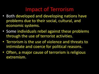 Impact of Terrorism
• Both developed and developing nations have
problems due to their social, cultural, and
economic systems.
• Some individuals rebel against these problems
through the use of terrorist activities.
• Terrorism is the use of violence and threats to
intimidate and coerce for political reasons.
• Often, a major cause of terrorism is religious
extremism.
 