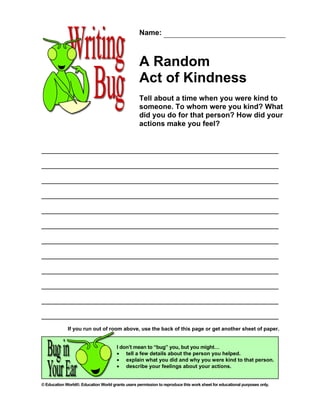 Name:



                                                   A Random
                                                   Act of Kindness
                                                   Tell about a time when you were kind to
                                                   someone. To whom were you kind? What
                                                   did you do for that person? How did your
                                                   actions make you feel?




             If you run out of room above, use the back of this page or get another sheet of paper.


                                       I don’t mean to “bug” you, but you might…
                                       • tell a few details about the person you helped.
                                       • explain what you did and why you were kind to that person.
                                       • describe your feelings about your actions.


© Education World®. Education World grants users permission to reproduce this work sheet for educational purposes only.
 