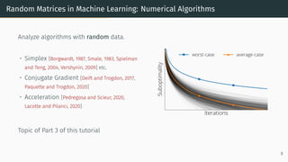 Random Matrices in Machine Learning: Numerical Algorithms
Analyze algorithms with random data.
• Simplex [Borgwardt, 1987, Smale, 1983, Spielman
and Teng, 2004, Vershynin, 2009] etc.
• Conjugate Gradient [Deift and Trogdon, 2017,
Paquette and Trogdon, 2020]
• Acceleration [Pedregosa and Scieur, 2020,
Lacotte and Pilanci, 2020]
Topic of Part 3 of this tutorial
8
 