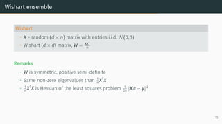 Wishart ensemble
Wishart
• X = random (d × n) matrix with entries i.i.d. N(0, 1)
• Wishart (d × d) matrix, W = XXT
n
Remarks
• W is symmetric, positive semi-definite
• Same non-zero eigenvalues than 1
n XT
X
• 1
n XT
X is Hessian of the least squares problem 1
2n ∥Xw − y∥2
15
 