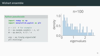 Wishart ensemble
Python pseudocode
import numpy as np
import matplotlib.pyplot as plt
r = 1/2 # for example
X = np.random.randn(n * r, n)
W = np.dot(X, X.T) / n
eig = np.linalg.eigvals(W)
plt.hist(eig)
0 1 2
eigenvalues
0.0
0.5
1.0
density
n=100
16
 