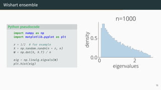 Wishart ensemble
Python pseudocode
import numpy as np
import matplotlib.pyplot as plt
r = 1/2 # for example
X = np.random.randn(n * r, n)
W = np.dot(X, X.T) / n
eig = np.linalg.eigvals(W)
plt.hist(eig)
0 2
eigenvalues
0.0
0.5
density
n=1000
16
 