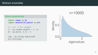 Wishart ensemble
Python pseudocode
import numpy as np
import matplotlib.pyplot as plt
r = 1/2 # for example
X = np.random.randn(n * r, n)
W = np.dot(X, X.T) / n
eig = np.linalg.eigvals(W)
plt.hist(eig) 0 2
eigenvalues
0.0
0.5
density
n=10000
16
 
