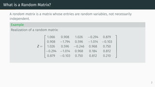 What is a Random Matrix?
A random matrix is a matrix whose entries are random variables, not necessarily
independent.
Example
Realization of a random matrix:
Z =







1.066 0.908 1.026 −0.294 0.879
0.908 −1.794 0.596 −1.014 −0.103
1.026 0.596 −0.246 0.968 0.750
−0.294 −1.014 0.968 0.184 0.812
0.879 −0.103 0.750 0.812 0.210







2
 