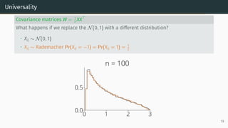 Universality
Covariance matrices W = 1
n XX⊤
What happens if we replace the N(0, 1) with a different distribution?
• Xij ∼ N(0, 1)
• Xij ∼ Rademacher Pr(Xij = −1) = Pr(Xij = 1) = 1
2
0 1 2 3
0.0
0.5
n = 100
19
 