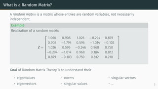 What is a Random Matrix?
A random matrix is a matrix whose entries are random variables, not necessarily
independent.
Example
Realization of a random matrix:
Z =







1.066 0.908 1.026 −0.294 0.879
0.908 −1.794 0.596 −1.014 −0.103
1.026 0.596 −0.246 0.968 0.750
−0.294 −1.014 0.968 0.184 0.812
0.879 −0.103 0.750 0.812 0.210







Goal of Random Matrix Theory is to understand their
• eigenvalues
• eigenvectors
• norms
• singular values
• singular vectors
• … 2
 