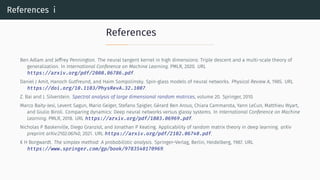 References i
References
Ben Adlam and Jeffrey Pennington. The neural tangent kernel in high dimensions: Triple descent and a multi-scale theory of
generalization. In International Conference on Machine Learning. PMLR, 2020. URL
https://arxiv.org/pdf/2008.06786.pdf.
Daniel J Amit, Hanoch Gutfreund, and Haim Sompolinsky. Spin-glass models of neural networks. Physical Review A, 1985. URL
https://doi.org/10.1103/PhysRevA.32.1007.
Z. Bai and J. Silverstein. Spectral analysis of large dimensional random matrices, volume 20. Springer, 2010.
Marco Baity-Jesi, Levent Sagun, Mario Geiger, Stefano Spigler, Gérard Ben Arous, Chiara Cammarota, Yann LeCun, Matthieu Wyart,
and Giulio Biroli. Comparing dynamics: Deep neural networks versus glassy systems. In International Conference on Machine
Learning. PMLR, 2018. URL https://arxiv.org/pdf/1803.06969.pdf.
Nicholas P Baskerville, Diego Granziol, and Jonathan P Keating. Applicability of random matrix theory in deep learning. arXiv
preprint arXiv:2102.06740, 2021. URL https://arxiv.org/pdf/2102.06740.pdf.
K H Borgwardt. The simplex method: A probabilistic analysis. Springer–Verlag, Berlin, Heidelberg, 1987. URL
https://www.springer.com/gp/book/9783540170969.
 