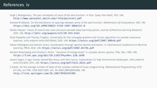 References iv
Hugh L Montgomery. The pair correlation of zeros of the zeta function. In Proc. Symp. Pure Math, 1973. URL
http://www-personal.umich.edu/~hlm/paircor1.pdf.
Andrew M Odlyzko. On the distribution of spacings between zeros of the zeta function. Mathematics of Computation, 1987. URL
https://doi.org/10.1090/S0025-5718-1987-0866115-0.
Vardan Papyan. Traces of class/cross-class structure pervade deep learning spectra. Journal of Machine Learning Research,
2020. URL http://jmlr.org/papers/v21/20-933.html.
Elliot Paquette and Thomas Trogdon. Universality for the conjugate gradient and minres algorithms on sample covariance
matrices. arXiv preprint arXiv:2007.00640, 2020. URL https://arxiv.org/pdf/2007.00640.pdf.
Fabian Pedregosa and Damien Scieur. Acceleration through spectral density estimation. In International Conference on Machine
Learning. PMLR, 2020. URL https://arxiv.org/pdf/2002.04756.pdf.
Norbert Rosenzweig and Charles E. Porter. ”repulsion of energy levels” in complex atomic spectra. Phys. Rev., 1960. URL
https://link.aps.org/doi/10.1103/PhysRev.120.1698.
Levent Sagun, V Ugur Guney, Gerard Ben Arous, and Yann LeCun. Explorations on high dimensional landscapes. arXiv preprint
arXiv:1412.6615, 2014. URL https://arxiv.org/pdf/1412.6615.pdf.
S Smale. On the average number of steps of the simplex method of linear programming. Mathematical Programming, 27(3):
241–262, oct 1983. ISSN 0025-5610. doi: 10.1007/BF02591902. URL
http://link.springer.com/10.1007/BF02591902.
 