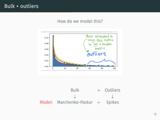Marchenko-Pastur and Stieltjes
Linear algebra to construct self-consistent equation for tr(Qn(z)):
Remove 1 column and 1 row:
Qn =
1
n
n
X
i=1
xixT
i − zId
!−1
=

1
n
x1xT
1 +
Q
(1)
n
z }| {
1
n
n
X
i=2
xixT
i − zId
−1
= Q
(1)
n −
n−1
Q
(1)
n x1xT
1 Q
(1)
n
1 + n−1xT
1 Q
(1)
n x1
(Sherman-Morrison)
10
 
