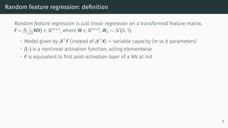 Random feature regression: definition
Random feature regression is just linear regression on a transformed feature matrix,
F = f( 1
√
d
WX) ∈ Rm×n
, where W ∈ Rm×d
, Wij ∼ N(0, 1).
• Model given by β⊤
F (instead of β⊤
X) — variable capacity (m vs d parameters)
• f(·) is a nonlinear activation function, acting elementwise
• F is equivalent to first post-activation layer of a NN at init
8
 