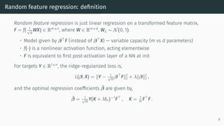 Random feature regression: definition
Random feature regression is just linear regression on a transformed feature matrix,
F = f( 1
√
d
WX) ∈ Rm×n
, where W ∈ Rm×d
, Wij ∼ N(0, 1).
• Model given by β⊤
F (instead of β⊤
X) — variable capacity (m vs d parameters)
• f(·) is a nonlinear activation function, acting elementwise
• F is equivalent to first post-activation layer of a NN at init
For targets Y ∈ R1×n
, the ridge-regularized loss is,
L(β; X) = ∥Y − 1
√
m
β⊤
F∥2
2 + λ∥β∥2
2 ,
and the optimal regression coefficients β̂ are given by,
β̂ = 1
√
m
Y(K + λIn)−1
F⊤
, K = 1
m F⊤
F .
8
 