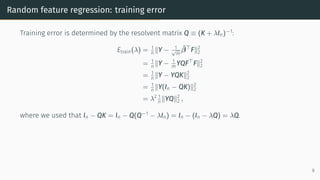 Random feature regression: training error
Training error is determined by the resolvent matrix Q ≡ (K + λIn)−1
:
Etrain(λ) = 1
n ∥Y − 1
√
m
β̂⊤
F∥2
2
= 1
n ∥Y − 1
m YQF⊤
F∥2
2
= 1
n ∥Y − YQK∥2
2
= 1
n ∥Y(In − QK)∥2
2
= λ2 1
n ∥YQ∥2
2 ,
where we used that In − QK = In − Q(Q−1
− λIn) = In − (In − λQ) = λQ.
9
 