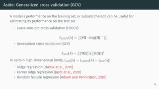 Aside: Generalized cross validation (GCV)
A model’s performance on the training set, or subsets thereof, can be useful for
estimating its performance on the test set.
• Leave-one-out cross validation (LOOCV)
ELOOCV(λ) = 1
n ∥YQ · diag(Q)−1
∥2
2
• Generalized cross validation (GCV)
EGCV(λ) = 1
n ∥YQ∥2
2/( 1
n tr(Q))2
In certain high-dimensional limits, EGCV(λ) = ELOOCV(λ) = Etest(λ):
• Ridge regression [Hastie et al., 2019]
• Kernel ridge regression [Jacot et al., 2020]
• Random feature regression [Adlam and Pennington, 2020]
10
 