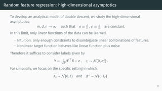 Random feature regression: high-dimensional asymptotics
To develop an analytical model of double descent, we study the high-dimensional
asymptotics:
m, d, n → ∞ such that ϕ ≡ d
n , ψ ≡ d
m are constant.
In this limit, only linear functions of the data can be learned.
• Intuition: only enough constraints to disambiguate linear combinations of features.
• Nonlinear target function behaves like linear function plus noise
Therefore it suffices to consider labels given by
Y = 1
√
d
β∗⊤
X + ε , εi ∼ N(0, σ2
ε) .
For simplicity, we focus on the specific setting in which,
Xij ∼ N(0, 1) and β∗
∼ N(0, Id) .
11
 