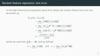 Random feature regression: test error
In the high-dimensional asymptotic setup from above, the random feature test error can
be written as,
Etest(λ) = EGCV(λ)
= lim
n→∞
1
n ∥YQ∥2
2/( 1
n tr(Q))2
= lim
n→∞
1
n ∥( 1
√
d
β∗⊤
X + ε)Q∥2
2/( 1
n tr(Q))2
= lim
n→∞
1
n tr[(σ2
εIn + 1
d X⊤
X)Q2
]/( 1
n tr(Q))2
≡ −
σ2
ετ′
1(λ) + τ′
2(λ)
τ1(λ)2
,
where we used that ∂
∂λ Q = −Q2
, and we defined
τ1 = lim
n→∞
1
n tr(Q) and τ2 = lim
n→∞
1
n tr( 1
d X⊤
XQ) .
12
 