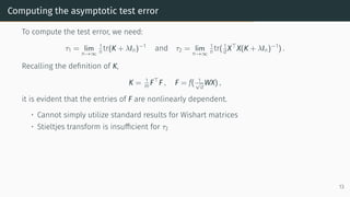 Computing the asymptotic test error
To compute the test error, we need:
τ1 = lim
n→∞
1
n tr(K + λIn)−1
and τ2 = lim
n→∞
1
n tr( 1
d X⊤
X(K + λIn)−1
) .
Recalling the definition of K,
K = 1
m F⊤
F , F = f( 1
√
d
WX) ,
it is evident that the entries of F are nonlinearly dependent.
• Cannot simply utilize standard results for Wishart matrices
• Stieltjes transform is insufficient for τ2
13
 