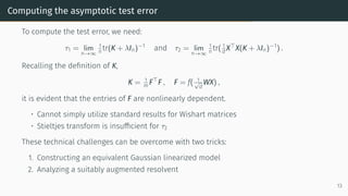 Computing the asymptotic test error
To compute the test error, we need:
τ1 = lim
n→∞
1
n tr(K + λIn)−1
and τ2 = lim
n→∞
1
n tr( 1
d X⊤
X(K + λIn)−1
) .
Recalling the definition of K,
K = 1
m F⊤
F , F = f( 1
√
d
WX) ,
it is evident that the entries of F are nonlinearly dependent.
• Cannot simply utilize standard results for Wishart matrices
• Stieltjes transform is insufficient for τ2
These technical challenges can be overcome with two tricks:
1. Constructing an equivalent Gaussian linearized model
2. Analyzing a suitably augmented resolvent
13
 