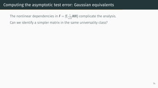 Computing the asymptotic test error: Gaussian equivalents
The nonlinear dependencies in F = f( 1
√
d
WX) complicate the analysis.
Can we identify a simpler matrix in the same universality class?
14
 