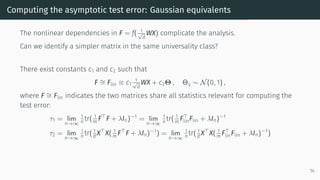 Computing the asymptotic test error: Gaussian equivalents
The nonlinear dependencies in F = f( 1
√
d
WX) complicate the analysis.
Can we identify a simpler matrix in the same universality class?
There exist constants c1 and c2 such that
F ∼
= Flin ≡ c1
1
√
d
WX + c2Θ , Θij ∼ N(0, 1) ,
where F ∼
= Flin indicates the two matrices share all statistics relevant for computing the
test error:
τ1 = lim
n→∞
1
n tr( 1
m F⊤
F + λIn)−1
= lim
n→∞
1
n tr( 1
m F⊤
linFlin + λIn)−1
τ2 = lim
n→∞
1
n tr( 1
d X⊤
X( 1
m F⊤
F + λIn)−1
) = lim
n→∞
1
n tr( 1
d X⊤
X( 1
m F⊤
linFlin + λIn)−1
)
14
 