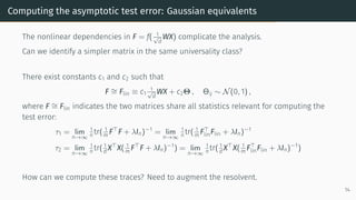 Computing the asymptotic test error: Gaussian equivalents
The nonlinear dependencies in F = f( 1
√
d
WX) complicate the analysis.
Can we identify a simpler matrix in the same universality class?
There exist constants c1 and c2 such that
F ∼
= Flin ≡ c1
1
√
d
WX + c2Θ , Θij ∼ N(0, 1) ,
where F ∼
= Flin indicates the two matrices share all statistics relevant for computing the
test error:
τ1 = lim
n→∞
1
n tr( 1
m F⊤
F + λIn)−1
= lim
n→∞
1
n tr( 1
m F⊤
linFlin + λIn)−1
τ2 = lim
n→∞
1
n tr( 1
d X⊤
X( 1
m F⊤
F + λIn)−1
) = lim
n→∞
1
n tr( 1
d X⊤
X( 1
m F⊤
linFlin + λIn)−1
)
How can we compute these traces? Need to augment the resolvent.
14
 