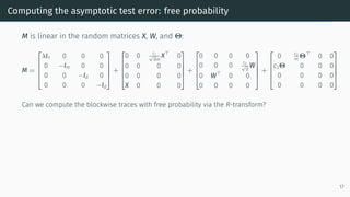 Computing the asymptotic test error: free probability
M is linear in the random matrices X, W, and Θ:
M =





λIn 0 0 0
0 −Im 0 0
0 0 −Id 0
0 0 0 −Id





+





0 0 c1
√
dm
X⊤
0
0 0 0 0
0 0 0 0
X 0 0 0





+





0 0 0 0
0 0 0 c1
√
d
W
0 W⊤
0 0
0 0 0 0





+





0 c2
m
Θ⊤
0 0
c2Θ 0 0 0
0 0 0 0
0 0 0 0





Can we compute the blockwise traces with free probability via the R-transform?
17
 