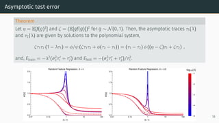 Asymptotic test error
Theorem
Let η = E[f(g)2
] and ζ = (E[gf(g)])2
for g ∼ N(0, 1). Then, the asymptotic traces τ1(λ)
and τ2(λ) are given by solutions to the polynomial system,
ζτ1τ2 (1 − λτ1) = ϕ/ψ (ζτ1τ2 + ϕ(τ2 − τ1)) = (τ1 − τ2) ϕ ((η − ζ)τ1 + ζτ2) ,
and, Etrain = −λ2
(σ2
ετ′
1 + τ′
2) and Etest = −(σ2
ετ′
1 + τ′
2)/τ2
1 .
MSE
0.01 0.10 1 10 100
0.0
0.5
1.0
1.5
2.0
Random Feature Regression, d = n
m/n
MSE
0.01 0.10 1 10 100
0.0
0.5
1.0
1.5
2.0
Random Feature Regression, d = n/2
m/n
log10(λ)
-5
-4
-3
-2
-1
18
 