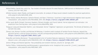 References ii
Mikhail Belkin, Daniel Hsu, and Ji Xu. Two models of double descent for weak features. SIAM Journal on Mathematics of Data
Science, 2(4):1167–1180, 2020.
Alfredo Canziani, Adam Paszke, and Eugenio Culurciello. An analysis of deep neural network models for practical applications.
arXiv preprint arXiv:1605.07678, 2016.
Trevor Hastie, Andrea Montanari, Saharon Rosset, and Ryan J Tibshirani. Surprises in high-dimensional ridgeless least squares
interpolation. arXiv preprint arXiv:1903.08560, 2019. URL https://arxiv.org/pdf/1903.08560.pdf.
Arthur Jacot, Berfin Şimşek, Francesco Spadaro, Clément Hongler, and Franck Gabriel. Kernel alignment risk estimator: risk
prediction from training data. arXiv preprint arXiv:2006.09796, 2020.
Tengyuan Liang and Alexander Rakhlin. Just interpolate: Kernel “ridgeless” regression can generalize. The Annals of Statistics, 48
(3):1329–1347, 2020.
Zhenyu Liao, Romain Couillet, and Michael W Mahoney. A random matrix analysis of random fourier features: beyond the
gaussian kernel, a precise phase transition, and the corresponding double descent. arXiv preprint arXiv:2006.05013, 2020. URL
https://arxiv.org/pdf/2006.05013.pdf.
Song Mei and Andrea Montanari. The generalization error of random features regression: Precise asymptotics and double
descent curve. arXiv preprint arXiv:1908.05355, 2019. URL https://arxiv.org/pdf/1908.05355.pdf.
James A Mingo and Roland Speicher. Free probability and random matrices, volume 35. Springer, 2017.
Partha P Mitra. Understanding overfitting peaks in generalization error: Analytical risk curves for l_2 and l_1 penalized
interpolation. arXiv preprint arXiv:1906.03667, 2019.
 